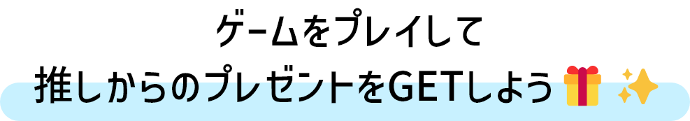 ゲームをプレイして、推しからのプレゼントをGETしよう！